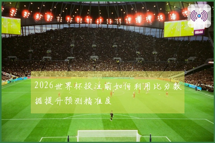 2026世界杯投注前如何利用比分数据提升预测精准度